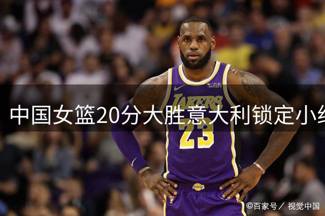 中国女篮20分大胜意大利锁定小组第二